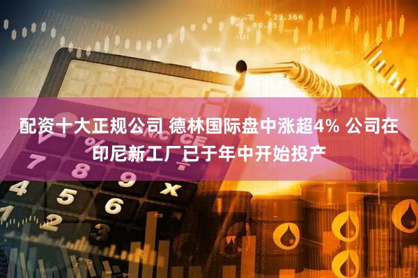 配资十大正规公司 德林国际盘中涨超4% 公司在印尼新工厂已于年中开始投产