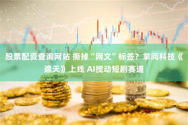 股票配资查询网站 撕掉“网文”标签？掌阅科技《遮天》上线 AI搅动短剧赛道