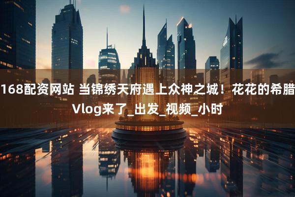 168配资网站 当锦绣天府遇上众神之城！花花的希腊Vlog来了_出发_视频_小时