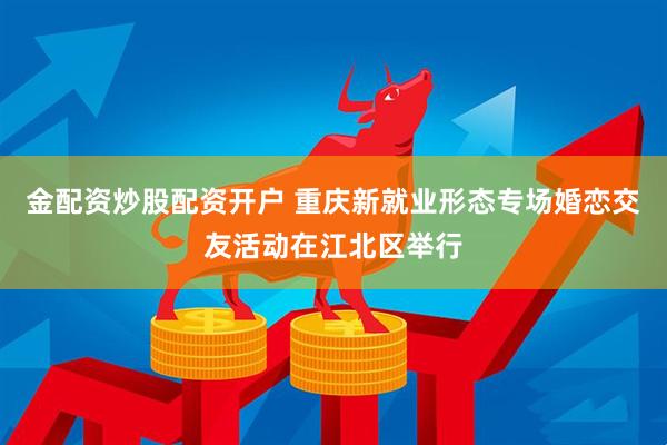 金配资炒股配资开户 重庆新就业形态专场婚恋交友活动在江北区举行