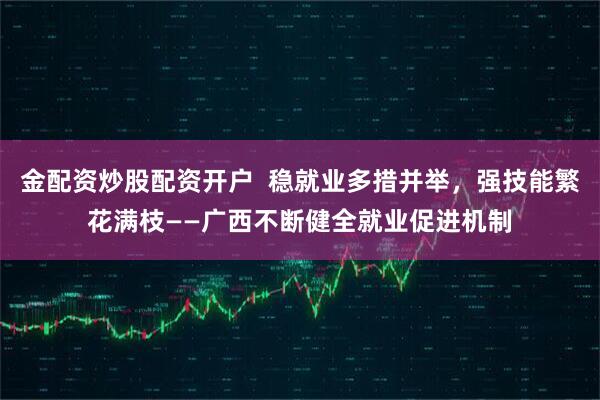 金配资炒股配资开户  稳就业多措并举，强技能繁花满枝——广西不断健全就业促进机制