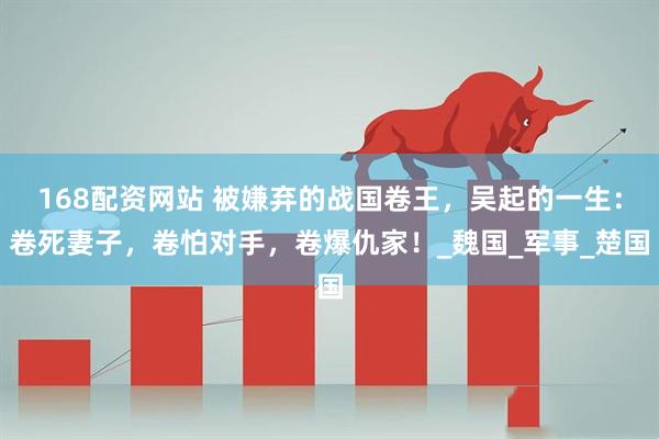 168配资网站 被嫌弃的战国卷王，吴起的一生：卷死妻子，卷怕对手，卷爆仇家！_魏国_军事_楚国