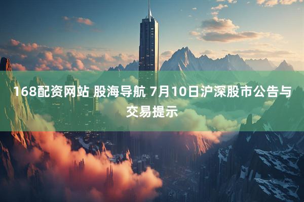 168配资网站 股海导航 7月10日沪深股市公告与交易提示