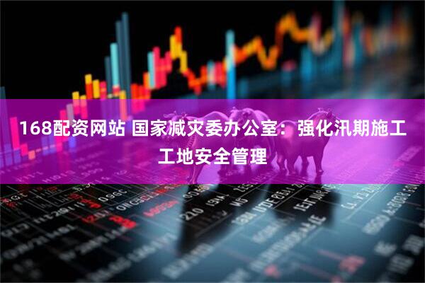 168配资网站 国家减灾委办公室：强化汛期施工工地安全管理