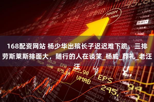 168配资网站 杨少华出殡长子迟迟难下跪，三排劳斯莱斯排面大，随行的人在谈笑_杨威_葬礼_老汪
