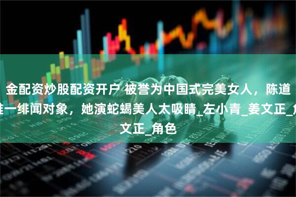 金配资炒股配资开户 被誉为中国式完美女人，陈道明唯一绯闻对象，她演蛇蝎美人太吸睛_左小青_姜文正_角色