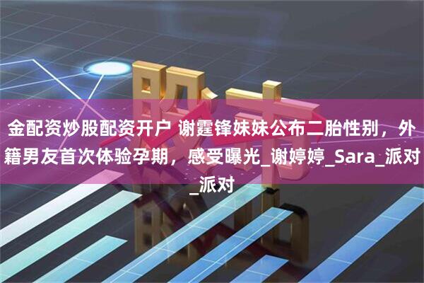 金配资炒股配资开户 谢霆锋妹妹公布二胎性别，外籍男友首次体验孕期，感受曝光_谢婷婷_Sara_派对