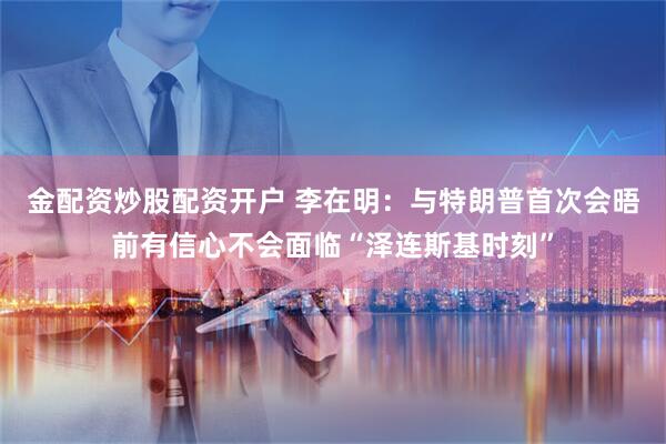 金配资炒股配资开户 李在明：与特朗普首次会晤前有信心不会面临“泽连斯基时刻”