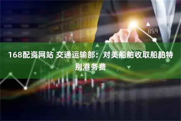 168配资网站 交通运输部：对美船舶收取船舶特别港务费