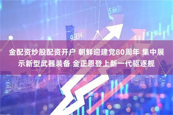 金配资炒股配资开户 朝鲜迎建党80周年 集中展示新型武器装备 金正恩登上新一代驱逐舰