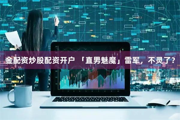 金配资炒股配资开户 「直男魅魔」雷军，不灵了？