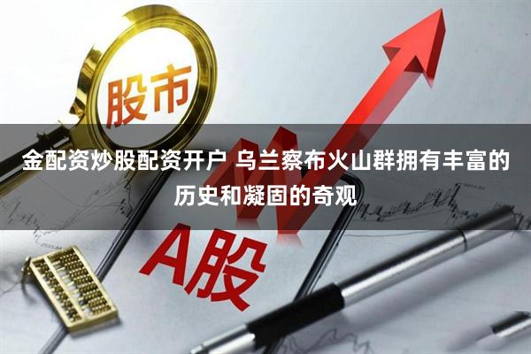 金配资炒股配资开户 乌兰察布火山群拥有丰富的历史和凝固的奇观