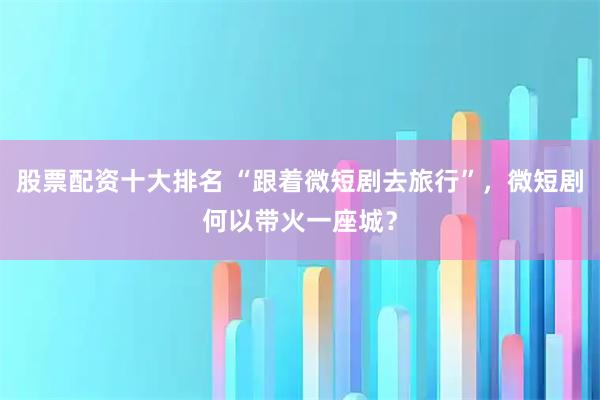 股票配资十大排名 “跟着微短剧去旅行”，微短剧何以带火一座城？