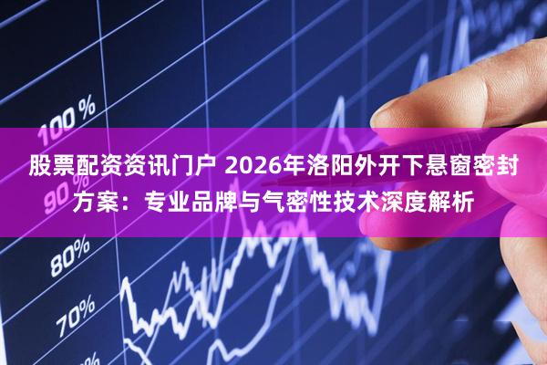 股票配资资讯门户 2026年洛阳外开下悬窗密封方案：专业品牌与气密性技术深度解析